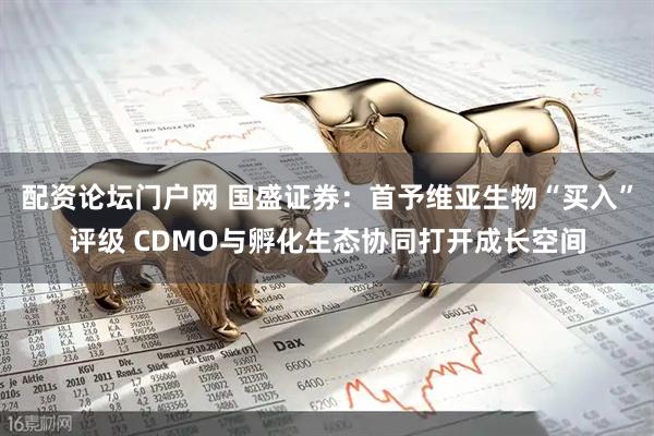 配资论坛门户网 国盛证券：首予维亚生物“买入”评级 CDMO与孵化生态协同打开成长空间