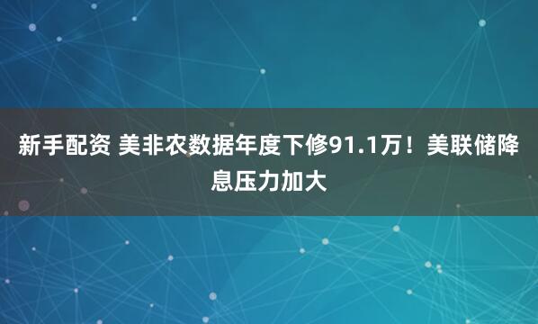 新手配资 美非农数据年度下修91.1万！美联储降息压力加大