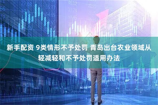 新手配资 9类情形不予处罚 青岛出台农业领域从轻减轻和不予处罚适用办法