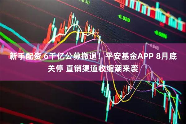新手配资 6千亿公募撤退！平安基金APP 8月底关停 直销渠道收缩潮来袭
