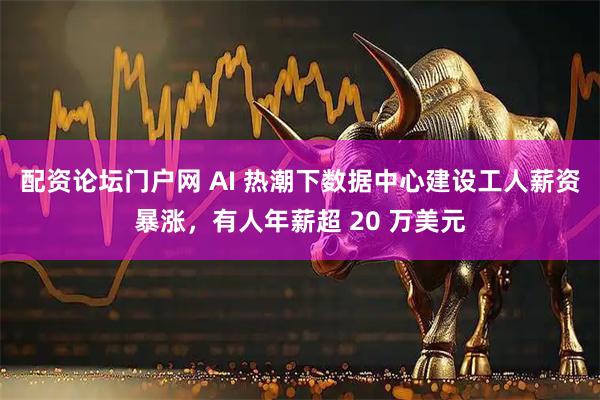配资论坛门户网 AI 热潮下数据中心建设工人薪资暴涨，有人年薪超 20 万美元