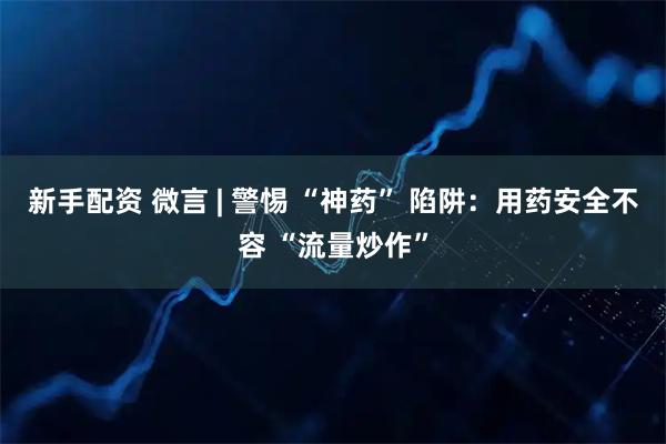 新手配资 微言 | 警惕 “神药” 陷阱：用药安全不容 “流量炒作”