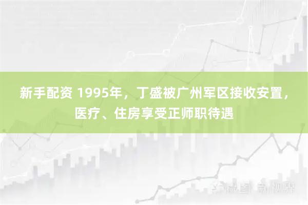 新手配资 1995年，丁盛被广州军区接收安置，医疗、住房享受正师职待遇