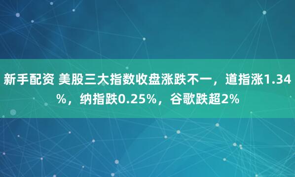 新手配资 美股三大指数收盘涨跌不一，道指涨1.34%，纳指跌0.25%，谷歌跌超2%