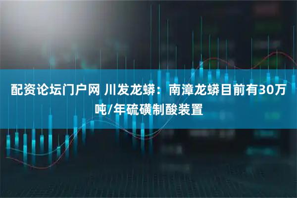 配资论坛门户网 川发龙蟒：南漳龙蟒目前有30万吨/年硫磺制酸装置