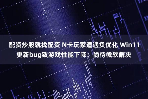 配资炒股就找配资 N卡玩家遭遇负优化 Win11更新bug致游戏性能下降：尚待微软解决