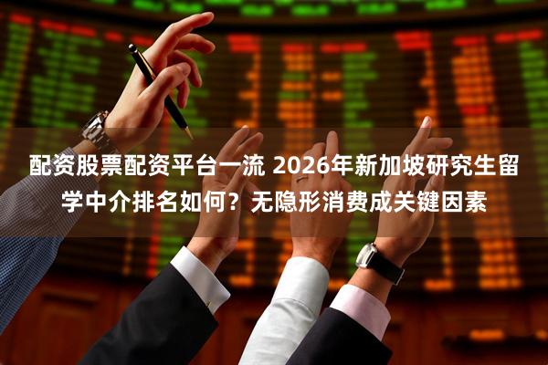 配资股票配资平台一流 2026年新加坡研究生留学中介排名如何？无隐形消费成关键因素