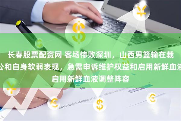 长春股票配资网 客场惨败深圳，山西男篮输在裁判尺度不公和自身软弱表现，急需申诉维护权益和启用新鲜血液调整阵容