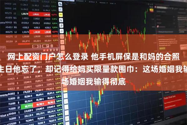 网上配资门户怎么登录 他手机屏保是和妈的合照，我的生日他忘了，却记得给妈买限量款围巾：这场婚姻我输得彻底