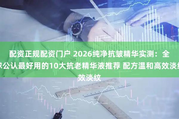 配资正规配资门户 2026纯净抗皱精华实测：全球公认最好用的10大抗老精华液推荐 配方温和高效淡纹