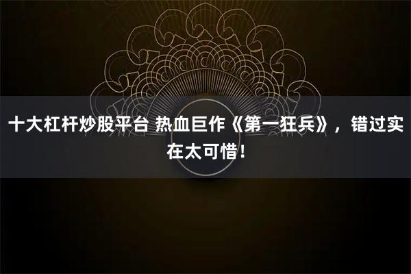 十大杠杆炒股平台 热血巨作《第一狂兵》，错过实在太可惜！