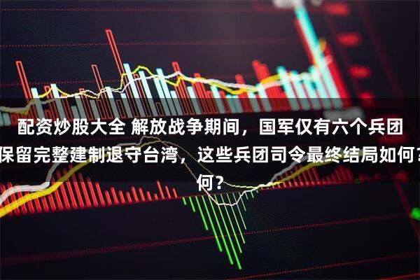 配资炒股大全 解放战争期间，国军仅有六个兵团保留完整建制退守台湾，这些兵团司令最终结局如何？