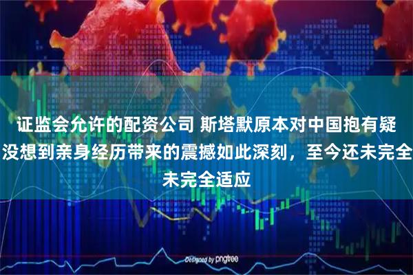 证监会允许的配资公司 斯塔默原本对中国抱有疑虑，没想到亲身经历带来的震撼如此深刻，至今还未完全适应