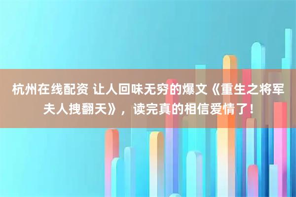 杭州在线配资 让人回味无穷的爆文《重生之将军夫人拽翻天》，读完真的相信爱情了！