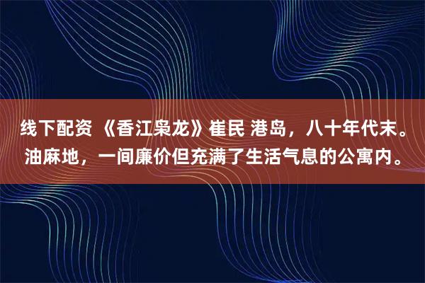 线下配资 《香江枭龙》崔民 港岛，八十年代末。油麻地，一间廉价但充满了生活气息的公寓内。