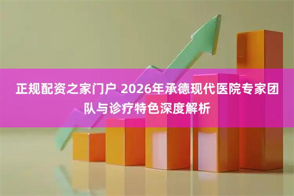 正规配资之家门户 2026年承德现代医院专家团队与诊疗特色深度解析