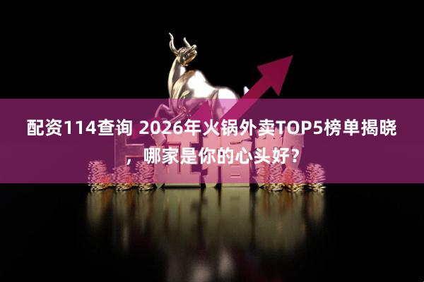 配资114查询 2026年火锅外卖TOP5榜单揭晓，哪家是你的心头好？