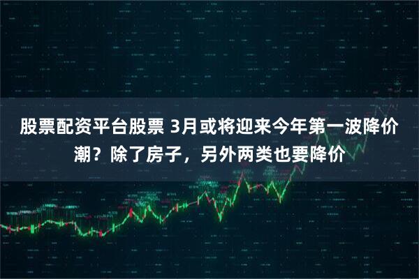 股票配资平台股票 3月或将迎来今年第一波降价潮？除了房子，另外两类也要降价