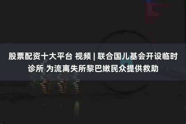 股票配资十大平台 视频 | 联合国儿基会开设临时诊所 为流离失所黎巴嫩民众提供救助