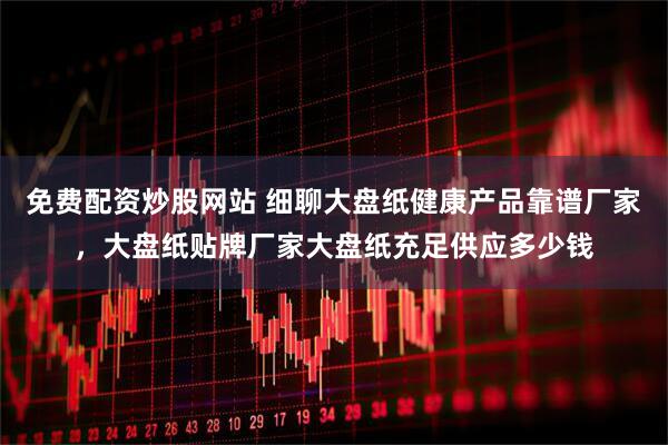 免费配资炒股网站 细聊大盘纸健康产品靠谱厂家，大盘纸贴牌厂家大盘纸充足供应多少钱