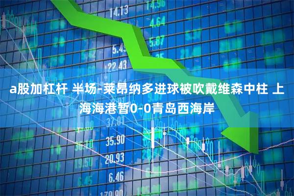 a股加杠杆 半场-莱昂纳多进球被吹戴维森中柱 上海海港暂0-0青岛西海岸