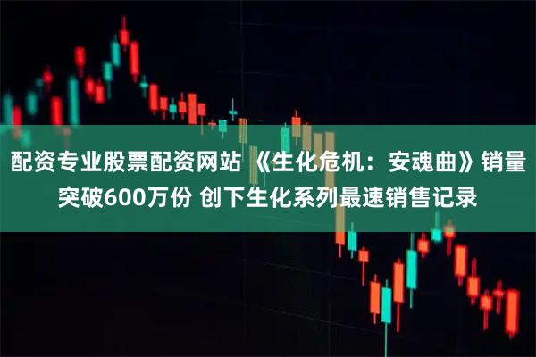 配资专业股票配资网站 《生化危机：安魂曲》销量突破600万份 创下生化系列最速销售记录